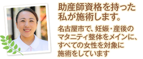 助産師資格を持った私が施術します。名古屋市で、妊娠・産後のマタニティ整体をメインに、すべての女性を対象に施術をしています