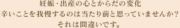 妊娠・出産の心とからだの変化辛いことを我慢するのは当たり前と思っていませんか？それは間違いです。