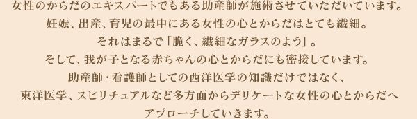 女性のからだのエキスパートでもある助産師が施術させていただいています。妊娠、出産、育児の最中にある女性の心とからだはとても繊細。それはまるで「脆く、繊細なガラスのよう」。そして、我が子となる赤ちゃんの心とからだにも密接しています。助産師・看護師としての西洋医学の知識だけではなく、東洋医学、スピリチュアルなど多方面からデリケートな女性の心とからだへアプローチしていきます。