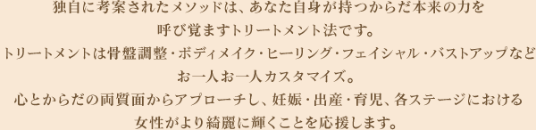 独自に考案されたメソッドは、あなた自身が持つからだ本来の力を呼び覚ますトリートメント法です。トリートメントは骨盤調整・ボディメイク・ヒーリング・フェイシャル・バストアップなどお一人お一人カスタマイズ。心とからだの両質面からアプローチし、妊娠・出産・育児、各ステージにおける女性がより綺麗に輝くことを応援します。