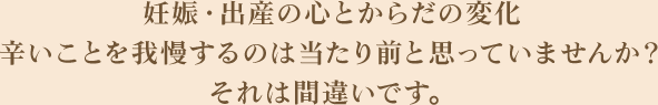 妊娠・出産の心とからだの変化辛いことを我慢するのは当たり前と思っていませんか？それは間違いです。