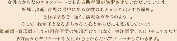 女性のからだのエキスパートでもある助産師が施術させていただいています。妊娠、出産、育児の最中にある女性の心とからだはとても繊細。それはまるで「脆く、繊細なガラスのよう」。そして、我が子となる赤ちゃんの心とからだにも密接しています。助産師・看護師としての西洋医学の知識だけではなく、東洋医学、スピリチュアルなど多方面からデリケートな女性の心とからだへアプローチしていきます。