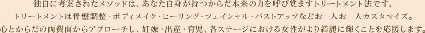 独自に考案されたメソッドは、あなた自身が持つからだ本来の力を呼び覚ますトリートメント法です。トリートメントは骨盤調整・ボディメイク・ヒーリング・フェイシャル・バストアップなどお一人お一人カスタマイズ。心とからだの両質面からアプローチし、妊娠・出産・育児、各ステージにおける女性がより綺麗に輝くことを応援します。